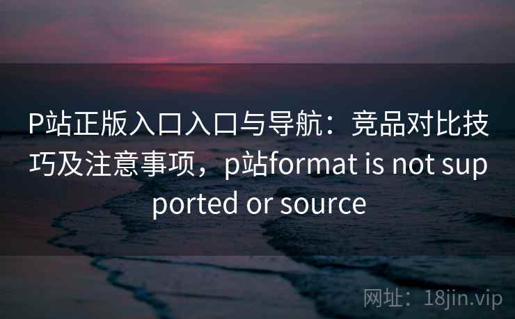 P站正版入口入口与导航：竞品对比技巧及注意事项，p站format is not supported or source