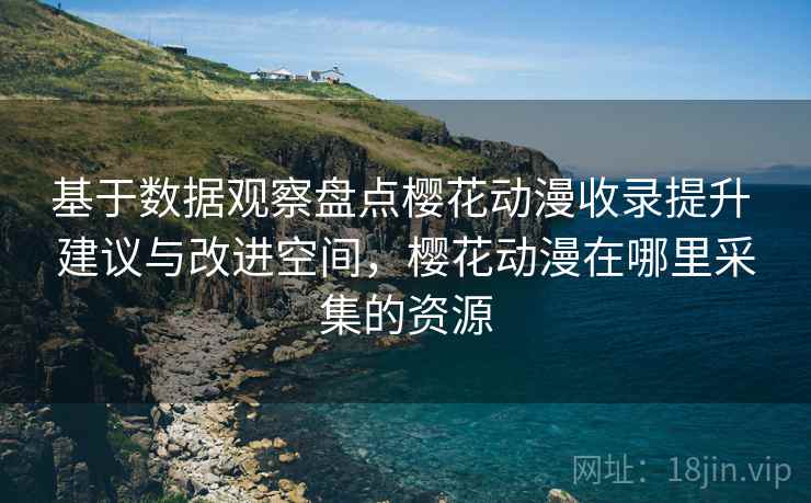 基于数据观察盘点樱花动漫收录提升 建议与改进空间，樱花动漫在哪里采集的资源