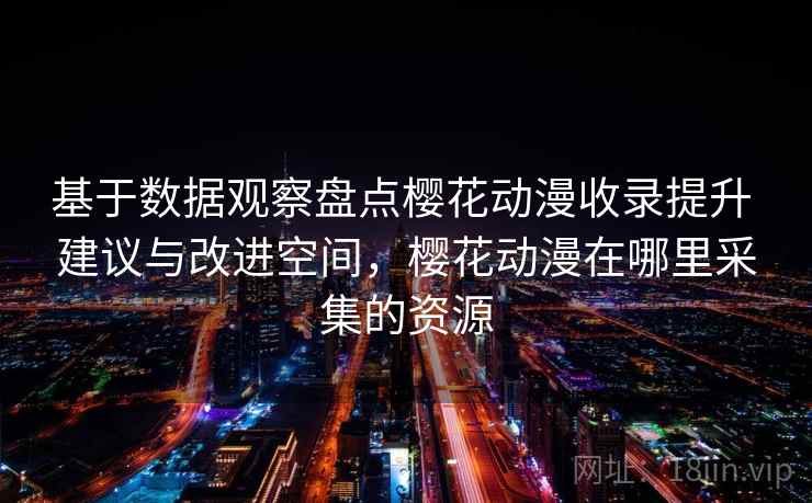 基于数据观察盘点樱花动漫收录提升 建议与改进空间，樱花动漫在哪里采集的资源