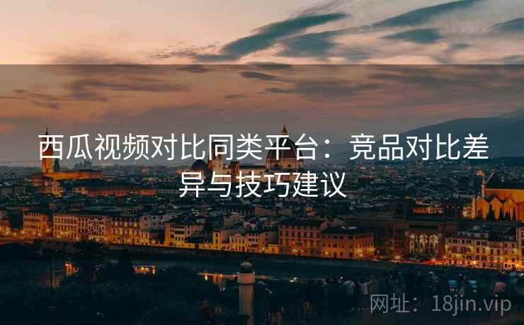 西瓜视频对比同类平台:竞品对比差异与技巧建议 西瓜视频对比同类平台:竞品对比差异与技巧建议