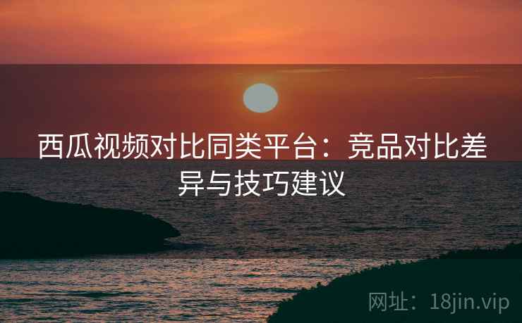 西瓜视频对比同类平台:竞品对比差异与技巧建议 西瓜视频对比同类平台:竞品对比差异与技巧建议