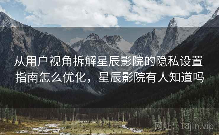 从用户视角拆解星辰影院的隐私设置 指南怎么优化，星辰影院有人知道吗