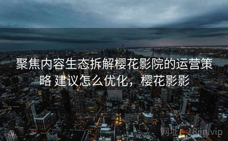 聚焦内容生态拆解樱花影院的运营策略 建议怎么优化，樱花影影