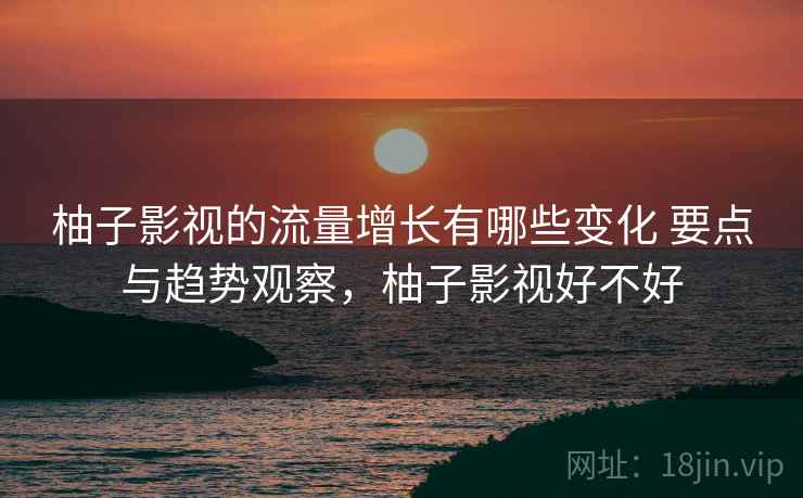 柚子影视的流量增长有哪些变化 要点与趋势观察，柚子影视好不好