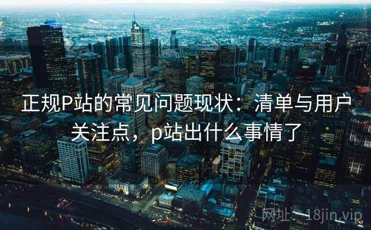 正规P站的常见问题现状：清单与用户关注点，p站出什么事情了