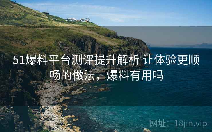 51爆料平台测评提升解析 让体验更顺畅的做法，爆料有用吗
