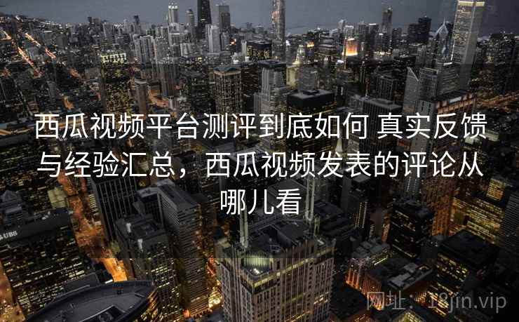 西瓜视频平台测评到底如何 真实反馈与经验汇总，西瓜视频发表的评论从哪儿看