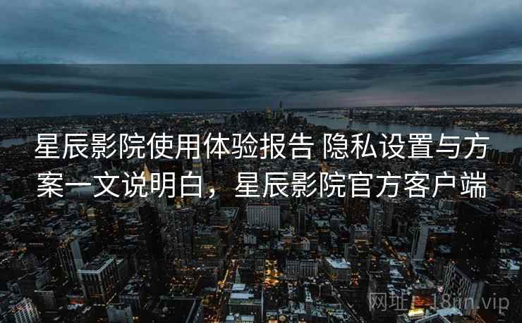 星辰影院使用体验报告 隐私设置与方案一文说明白，星辰影院官方客户端
