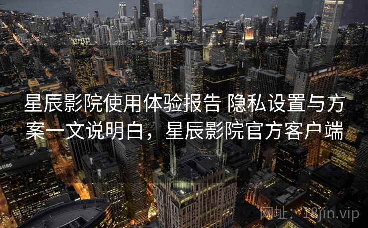 星辰影院使用体验报告 隐私设置与方案一文说明白，星辰影院官方客户端