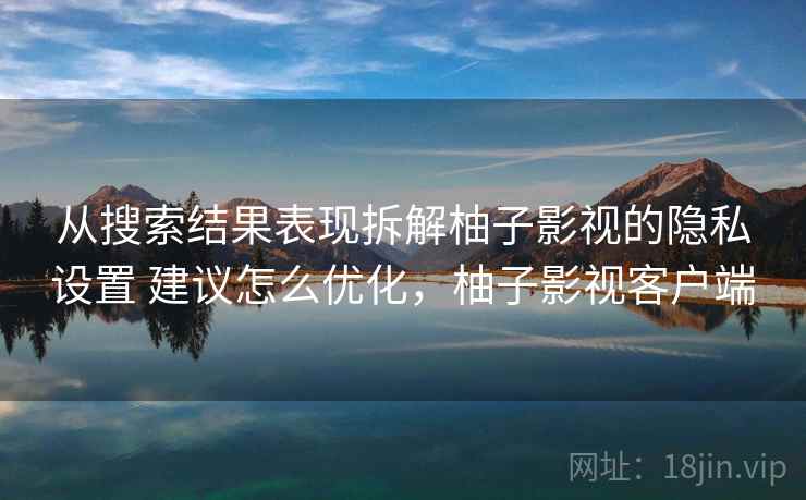 从搜索结果表现拆解柚子影视的隐私设置 建议怎么优化，柚子影视客户端