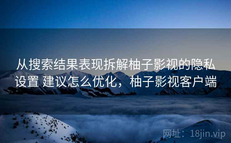 从搜索结果表现拆解柚子影视的隐私设置 建议怎么优化，柚子影视客户端