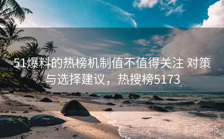 51爆料的热榜机制值不值得关注 对策与选择建议，热搜榜5173