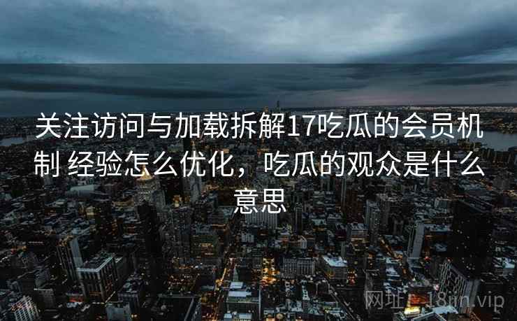 关注访问与加载拆解17吃瓜的会员机制 经验怎么优化，吃瓜的观众是什么意思