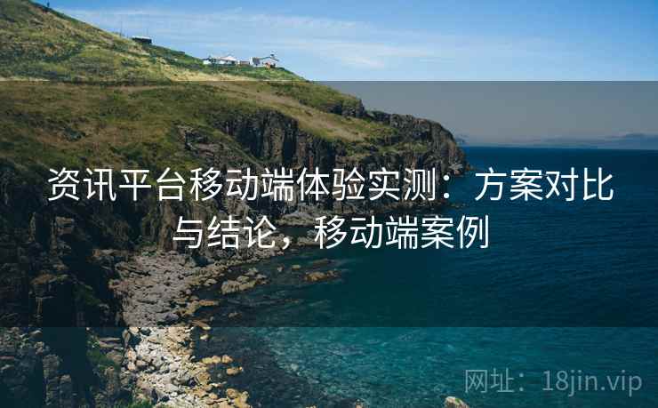资讯平台移动端体验实测：方案对比与结论，移动端案例