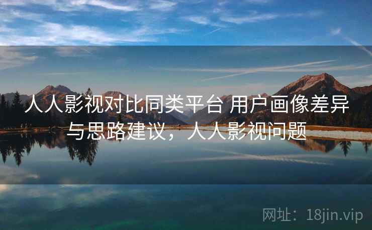 人人影视对比同类平台 用户画像差异与思路建议，人人影视问题