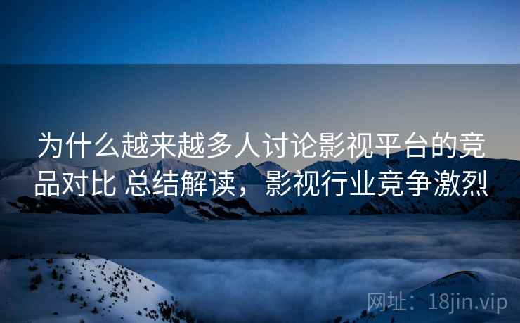 为什么越来越多人讨论影视平台的竞品对比 总结解读，影视行业竞争激烈