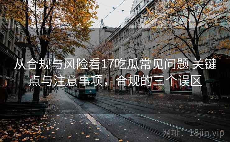 从合规与风险看17吃瓜常见问题 关键点与注意事项，合规的三个误区