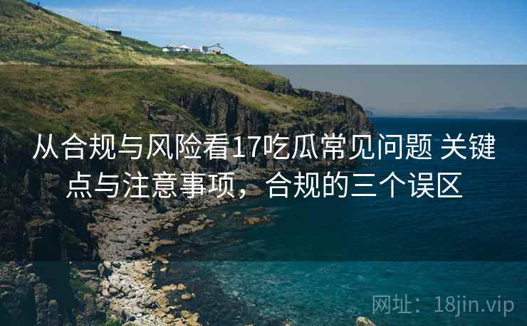 从合规与风险看17吃瓜常见问题 关键点与注意事项，合规的三个误区