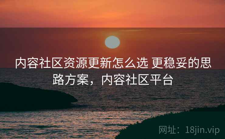 内容社区资源更新怎么选 更稳妥的思路方案，内容社区平台