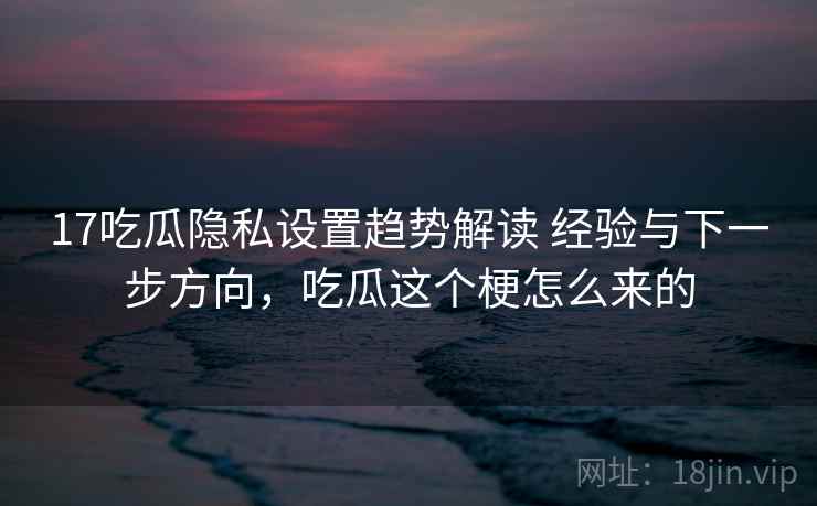 17吃瓜隐私设置趋势解读 经验与下一步方向，吃瓜这个梗怎么来的