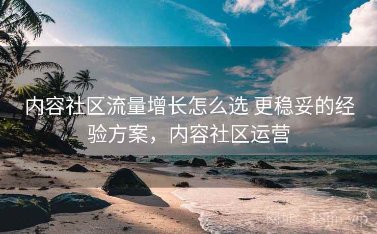 内容社区流量增长怎么选 更稳妥的经验方案，内容社区运营