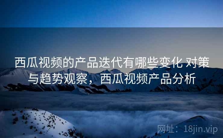 西瓜视频的产品迭代有哪些变化 对策与趋势观察，西瓜视频产品分析