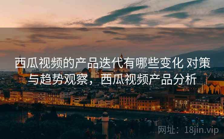 西瓜视频的产品迭代有哪些变化 对策与趋势观察，西瓜视频产品分析