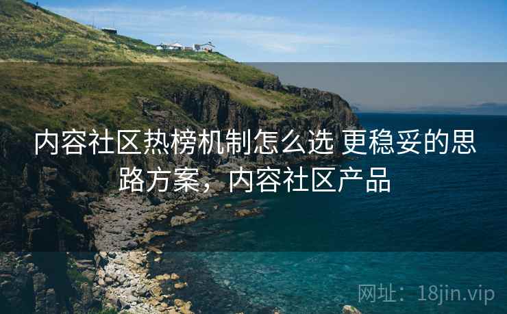 内容社区热榜机制怎么选 更稳妥的思路方案，内容社区产品