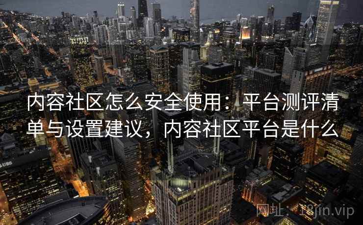 内容社区怎么安全使用：平台测评清单与设置建议，内容社区平台是什么